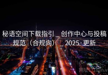 秘语空间下载指引 _ 创作中心与投稿规范(合规向) _ 2025·更新 秘语空间下载指引 _ 创作中心与投稿规范(合规向) _ 2025·更新