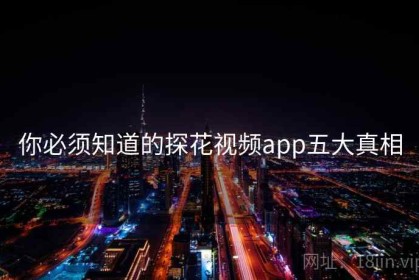 你必须知道的探花视频app五大真相 你必须知道的探花视频app五大真相