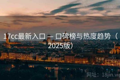17cc最新入口 — 口碑榜与热度趋势（2025版）