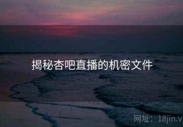 揭秘杏吧直播的机密文件 揭秘杏吧直播的机密文件