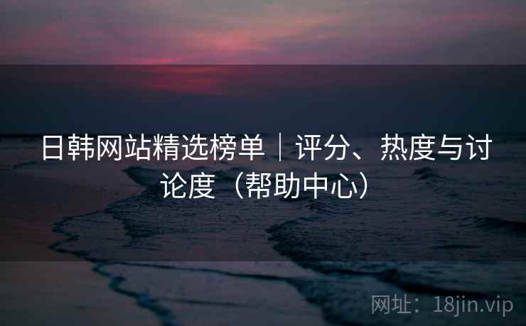 日韩网站精选榜单|评分、热度与讨论度(帮助中心) 日韩网站精选榜单|评分、热度与讨论度(帮助中心)